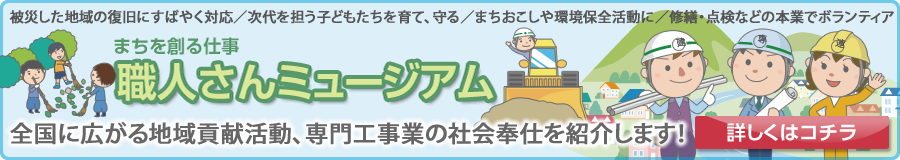 被災した地域の復旧にすばやく対応／次代を担う子どもたちを育て、守る／まちおこしや環境保全活動に／修繕・点検などの本業でボランティア 「まちを創る仕事 職人さんミュージアム」 全国に広がる地域貢献活動、専門工事業の社会奉仕を紹介します！ 詳しくはコチラ