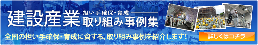 建設産業人材確保・育成協議会 建設産業 担い手確保・育成 取り組み事例集 全国の担い手確保・育成に資する、取り組み事例を紹介します！ 詳しくはコチラ